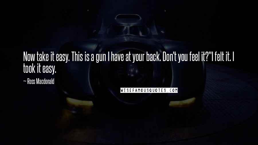 Ross Macdonald Quotes: Now take it easy. This is a gun I have at your back. Don't you feel it?"I felt it. I took it easy.