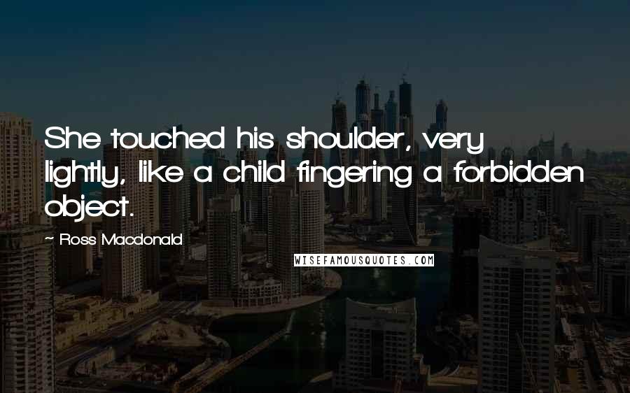 Ross Macdonald Quotes: She touched his shoulder, very lightly, like a child fingering a forbidden object.