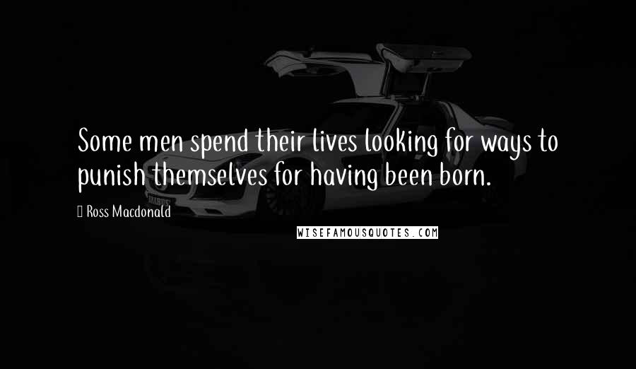 Ross Macdonald Quotes: Some men spend their lives looking for ways to punish themselves for having been born.