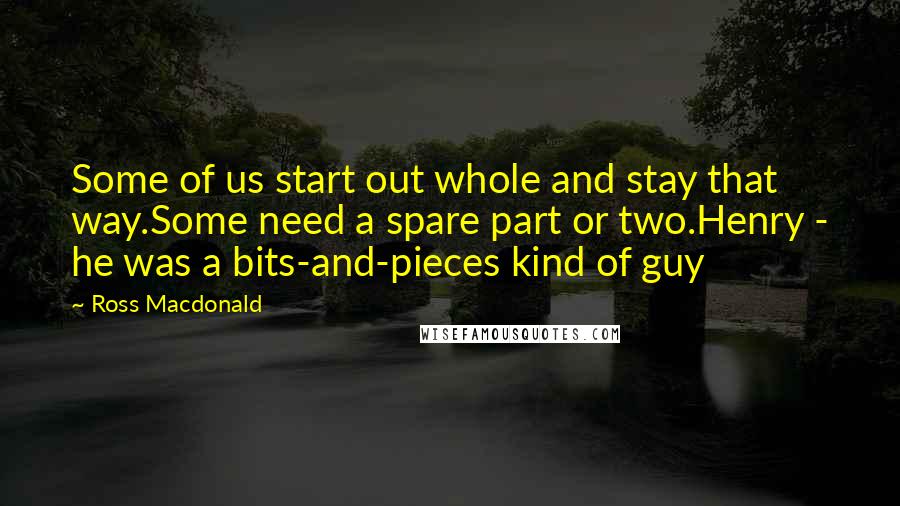 Ross Macdonald Quotes: Some of us start out whole and stay that way.Some need a spare part or two.Henry - he was a bits-and-pieces kind of guy
