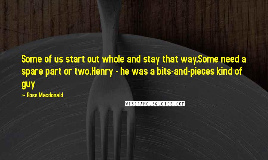 Ross Macdonald Quotes: Some of us start out whole and stay that way.Some need a spare part or two.Henry - he was a bits-and-pieces kind of guy