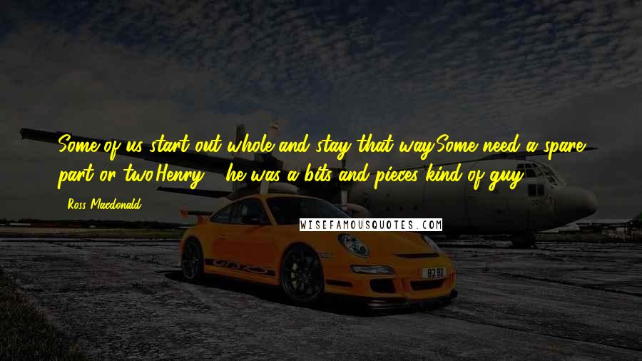 Ross Macdonald Quotes: Some of us start out whole and stay that way.Some need a spare part or two.Henry - he was a bits-and-pieces kind of guy