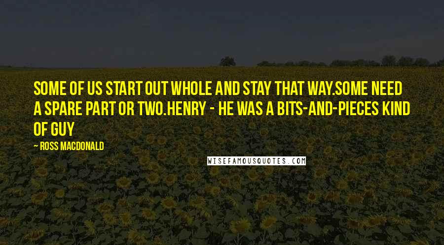 Ross Macdonald Quotes: Some of us start out whole and stay that way.Some need a spare part or two.Henry - he was a bits-and-pieces kind of guy