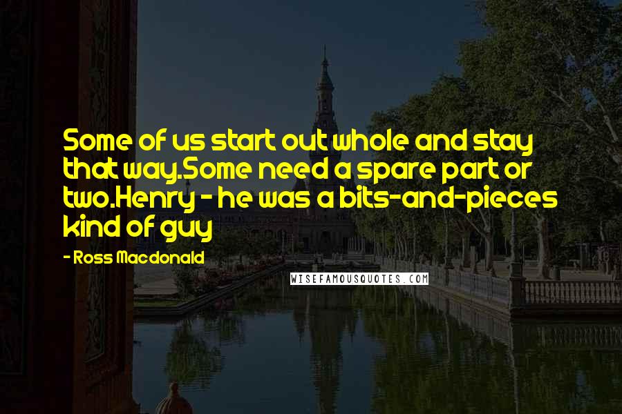 Ross Macdonald Quotes: Some of us start out whole and stay that way.Some need a spare part or two.Henry - he was a bits-and-pieces kind of guy