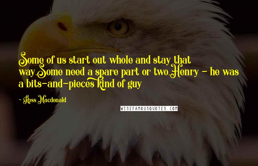 Ross Macdonald Quotes: Some of us start out whole and stay that way.Some need a spare part or two.Henry - he was a bits-and-pieces kind of guy