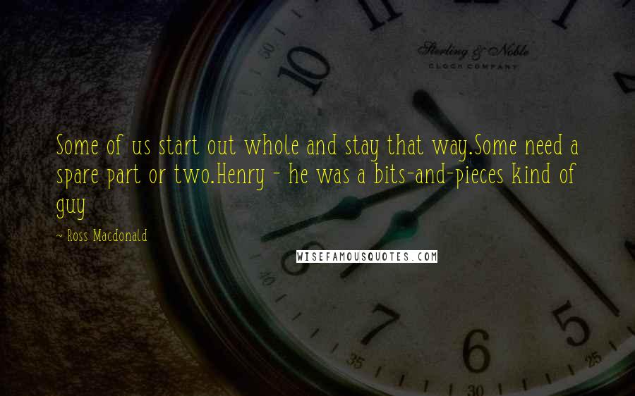 Ross Macdonald Quotes: Some of us start out whole and stay that way.Some need a spare part or two.Henry - he was a bits-and-pieces kind of guy