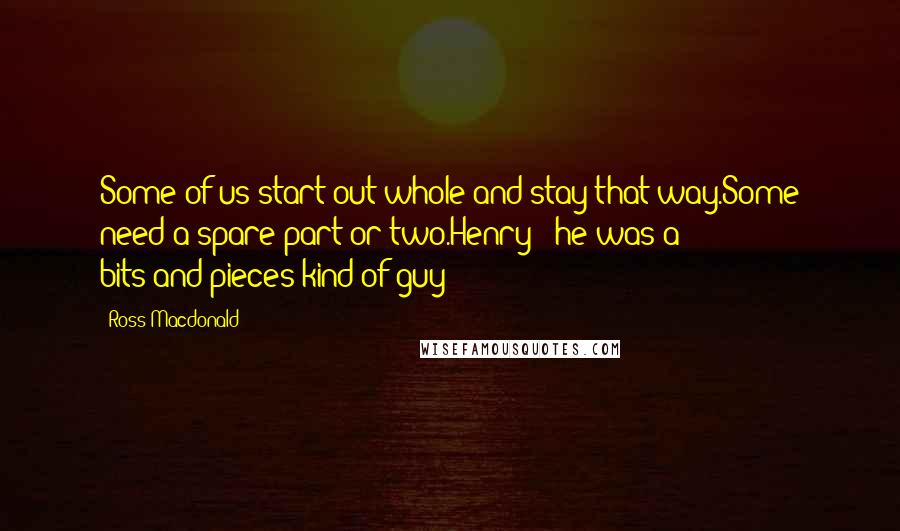 Ross Macdonald Quotes: Some of us start out whole and stay that way.Some need a spare part or two.Henry - he was a bits-and-pieces kind of guy