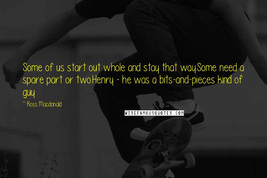 Ross Macdonald Quotes: Some of us start out whole and stay that way.Some need a spare part or two.Henry - he was a bits-and-pieces kind of guy