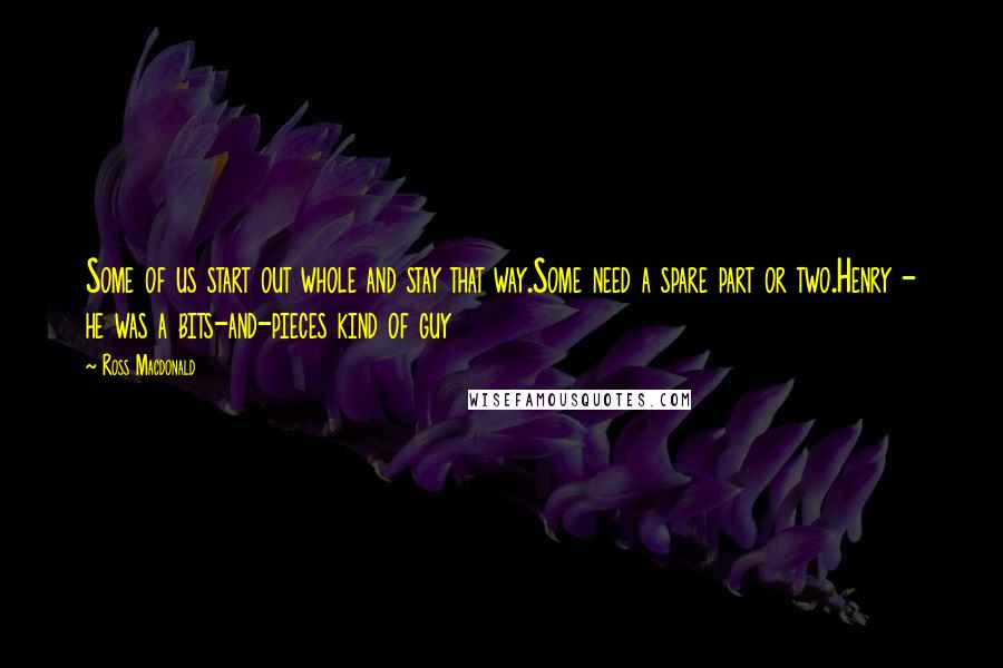 Ross Macdonald Quotes: Some of us start out whole and stay that way.Some need a spare part or two.Henry - he was a bits-and-pieces kind of guy