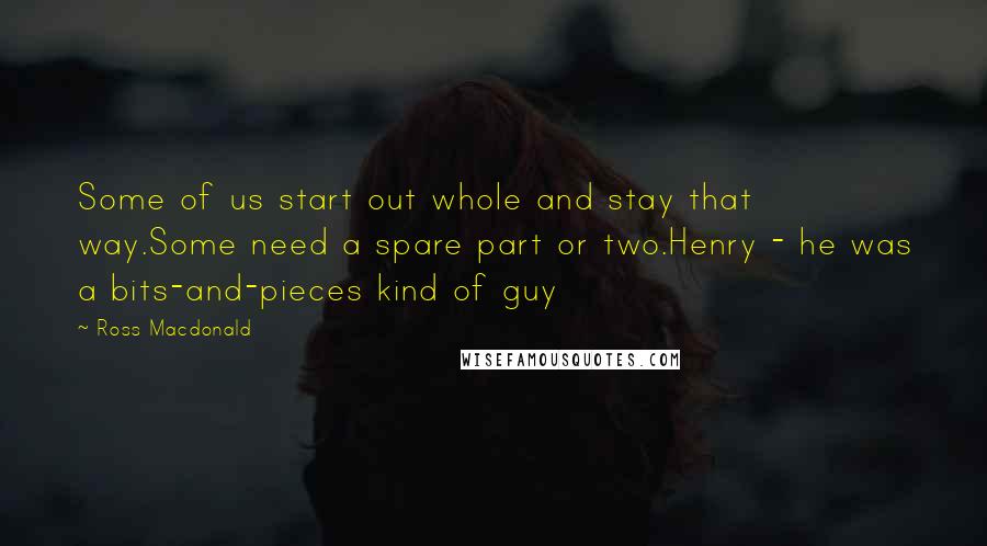Ross Macdonald Quotes: Some of us start out whole and stay that way.Some need a spare part or two.Henry - he was a bits-and-pieces kind of guy
