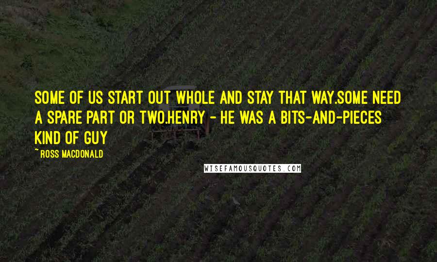 Ross Macdonald Quotes: Some of us start out whole and stay that way.Some need a spare part or two.Henry - he was a bits-and-pieces kind of guy