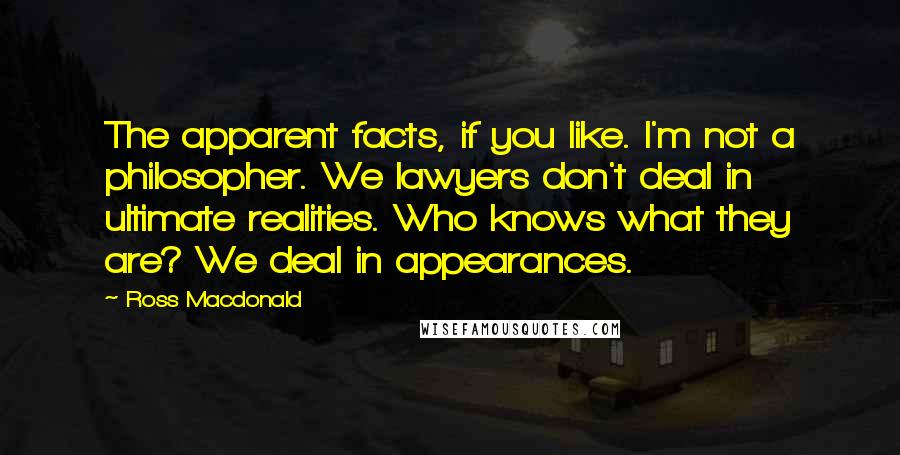 Ross Macdonald Quotes: The apparent facts, if you like. I'm not a philosopher. We lawyers don't deal in ultimate realities. Who knows what they are? We deal in appearances.