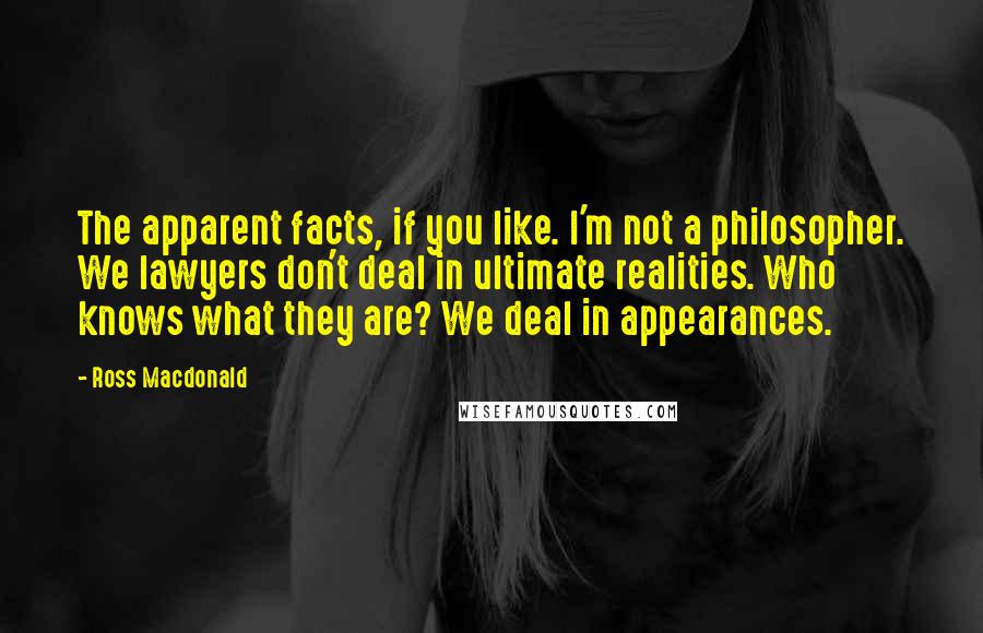 Ross Macdonald Quotes: The apparent facts, if you like. I'm not a philosopher. We lawyers don't deal in ultimate realities. Who knows what they are? We deal in appearances.