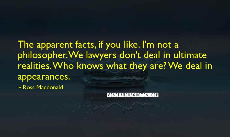 Ross Macdonald Quotes: The apparent facts, if you like. I'm not a philosopher. We lawyers don't deal in ultimate realities. Who knows what they are? We deal in appearances.