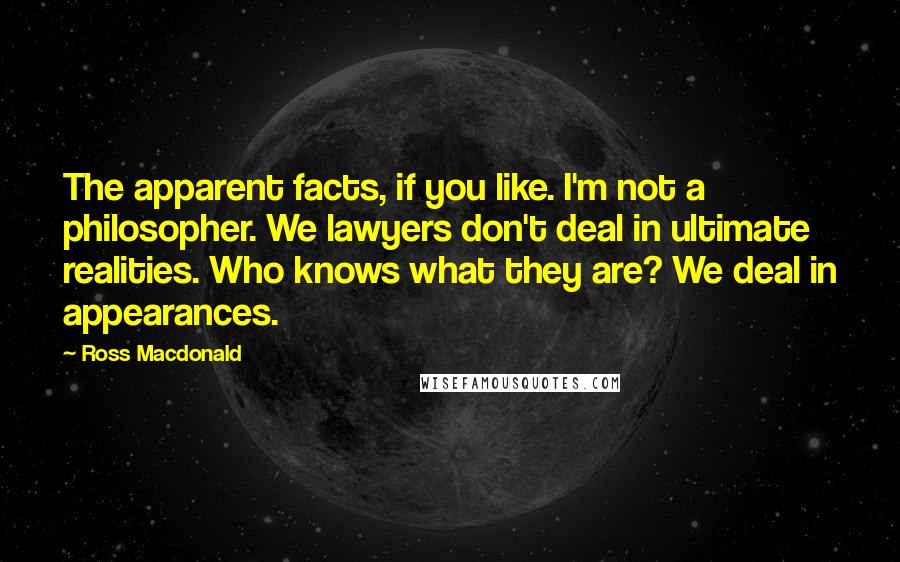 Ross Macdonald Quotes: The apparent facts, if you like. I'm not a philosopher. We lawyers don't deal in ultimate realities. Who knows what they are? We deal in appearances.