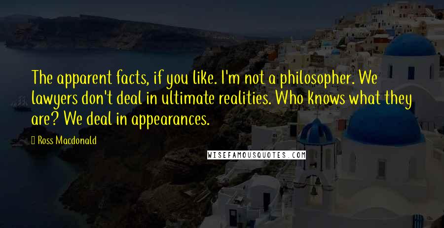 Ross Macdonald Quotes: The apparent facts, if you like. I'm not a philosopher. We lawyers don't deal in ultimate realities. Who knows what they are? We deal in appearances.