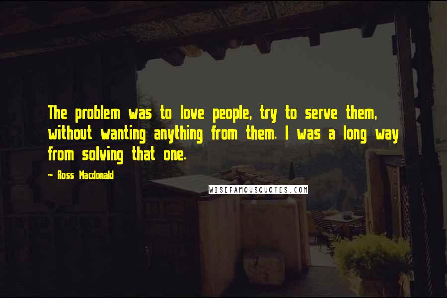 Ross Macdonald Quotes: The problem was to love people, try to serve them, without wanting anything from them. I was a long way from solving that one.