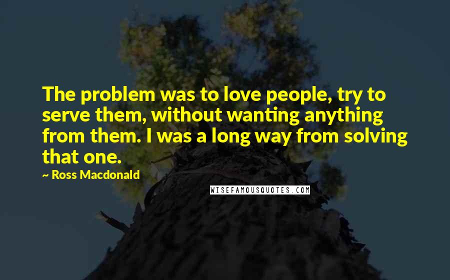 Ross Macdonald Quotes: The problem was to love people, try to serve them, without wanting anything from them. I was a long way from solving that one.