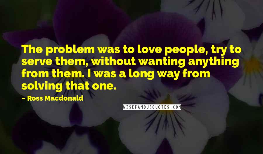 Ross Macdonald Quotes: The problem was to love people, try to serve them, without wanting anything from them. I was a long way from solving that one.