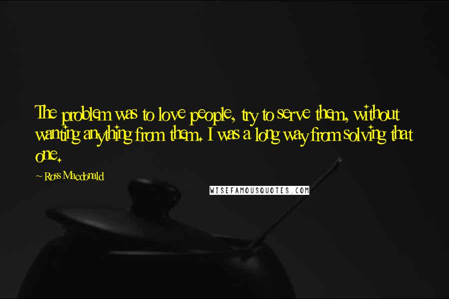 Ross Macdonald Quotes: The problem was to love people, try to serve them, without wanting anything from them. I was a long way from solving that one.