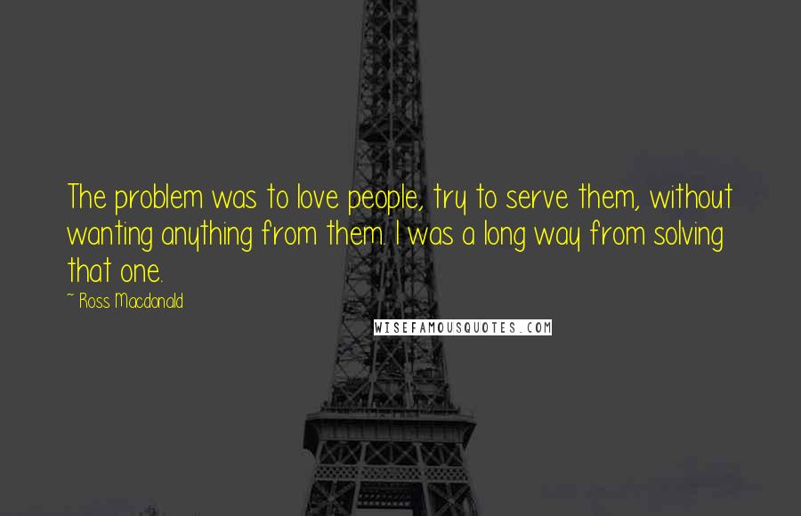 Ross Macdonald Quotes: The problem was to love people, try to serve them, without wanting anything from them. I was a long way from solving that one.