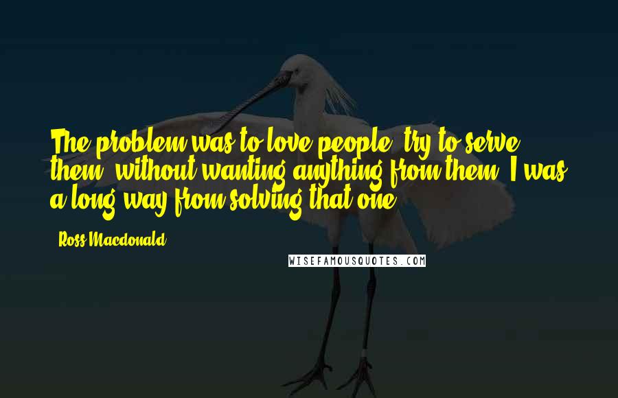 Ross Macdonald Quotes: The problem was to love people, try to serve them, without wanting anything from them. I was a long way from solving that one.