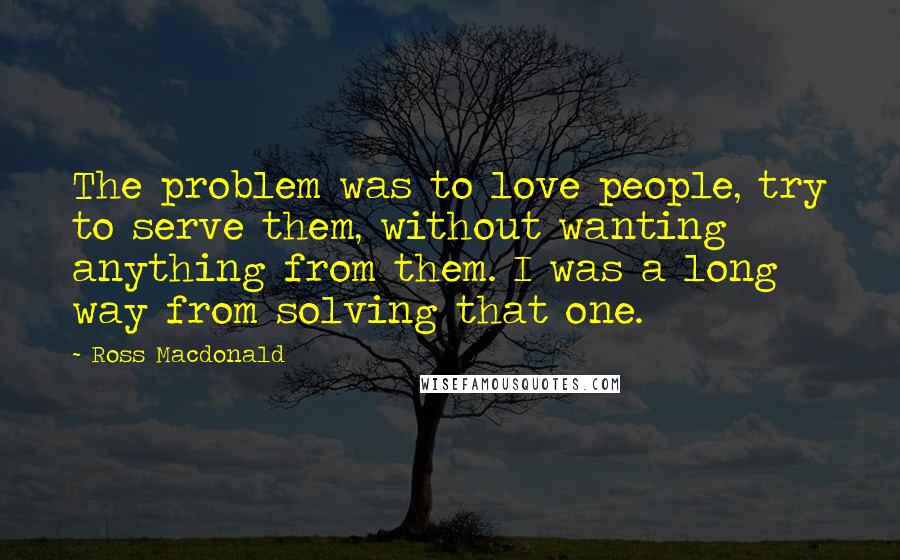 Ross Macdonald Quotes: The problem was to love people, try to serve them, without wanting anything from them. I was a long way from solving that one.