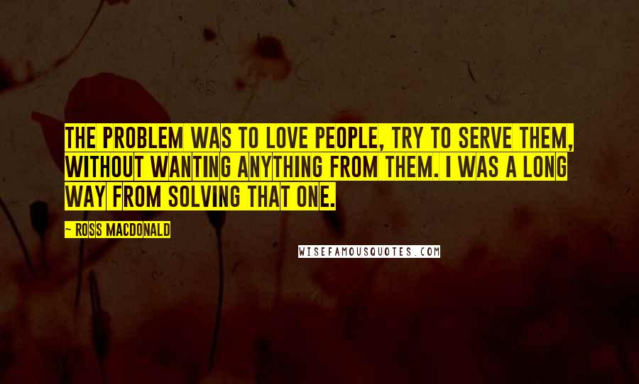 Ross Macdonald Quotes: The problem was to love people, try to serve them, without wanting anything from them. I was a long way from solving that one.