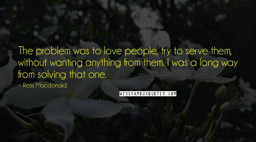 Ross Macdonald Quotes: The problem was to love people, try to serve them, without wanting anything from them. I was a long way from solving that one.