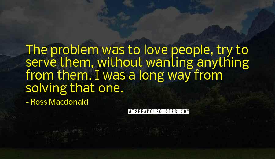 Ross Macdonald Quotes: The problem was to love people, try to serve them, without wanting anything from them. I was a long way from solving that one.