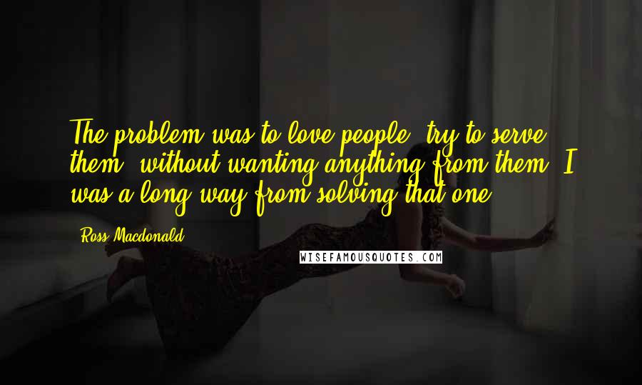 Ross Macdonald Quotes: The problem was to love people, try to serve them, without wanting anything from them. I was a long way from solving that one.