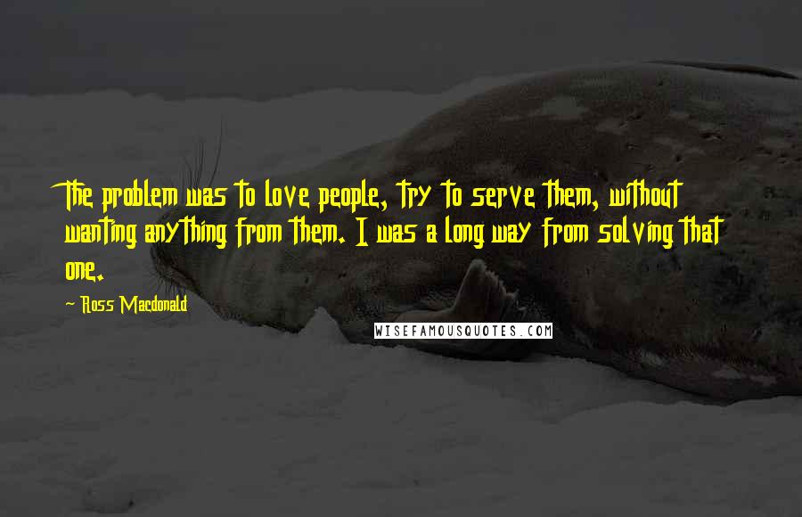 Ross Macdonald Quotes: The problem was to love people, try to serve them, without wanting anything from them. I was a long way from solving that one.