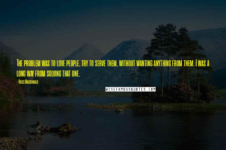 Ross Macdonald Quotes: The problem was to love people, try to serve them, without wanting anything from them. I was a long way from solving that one.