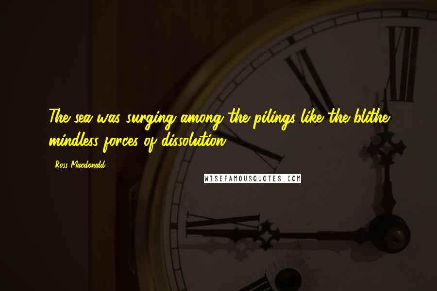 Ross Macdonald Quotes: The sea was surging among the pilings like the blithe mindless forces of dissolution.