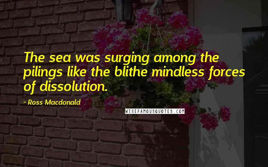Ross Macdonald Quotes: The sea was surging among the pilings like the blithe mindless forces of dissolution.