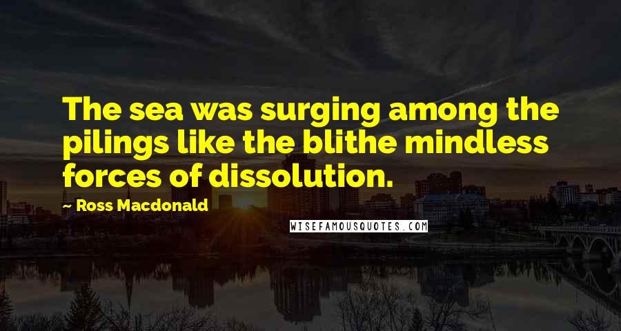 Ross Macdonald Quotes: The sea was surging among the pilings like the blithe mindless forces of dissolution.