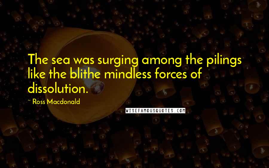 Ross Macdonald Quotes: The sea was surging among the pilings like the blithe mindless forces of dissolution.