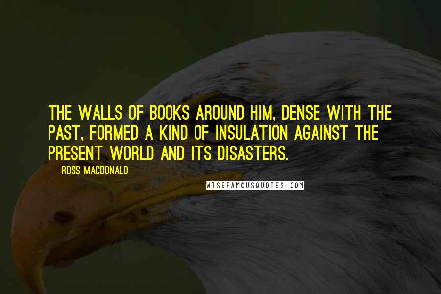 Ross Macdonald Quotes: The walls of books around him, dense with the past, formed a kind of insulation against the present world and its disasters.