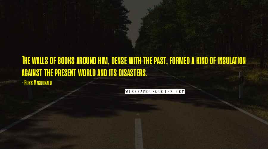 Ross Macdonald Quotes: The walls of books around him, dense with the past, formed a kind of insulation against the present world and its disasters.