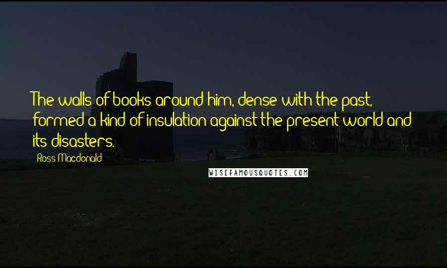 Ross Macdonald Quotes: The walls of books around him, dense with the past, formed a kind of insulation against the present world and its disasters.