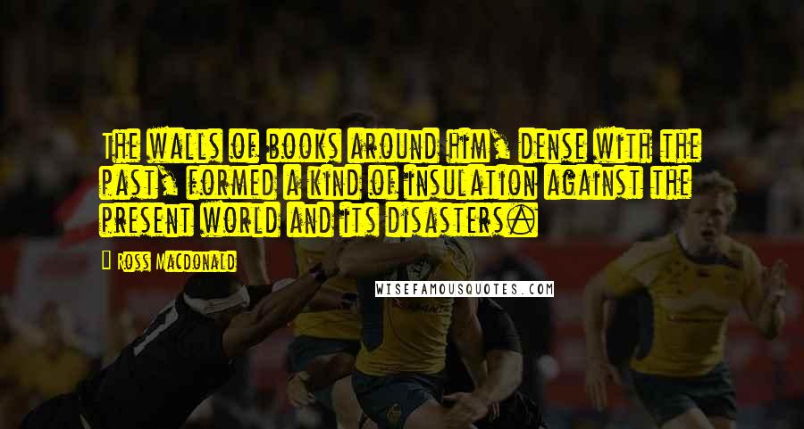 Ross Macdonald Quotes: The walls of books around him, dense with the past, formed a kind of insulation against the present world and its disasters.
