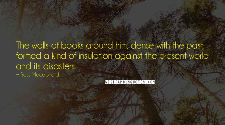 Ross Macdonald Quotes: The walls of books around him, dense with the past, formed a kind of insulation against the present world and its disasters.