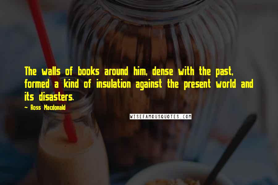 Ross Macdonald Quotes: The walls of books around him, dense with the past, formed a kind of insulation against the present world and its disasters.