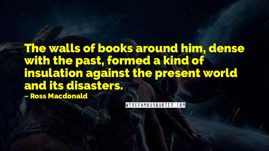 Ross Macdonald Quotes: The walls of books around him, dense with the past, formed a kind of insulation against the present world and its disasters.