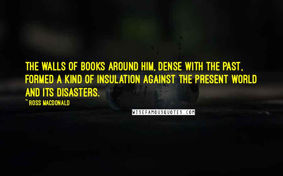 Ross Macdonald Quotes: The walls of books around him, dense with the past, formed a kind of insulation against the present world and its disasters.