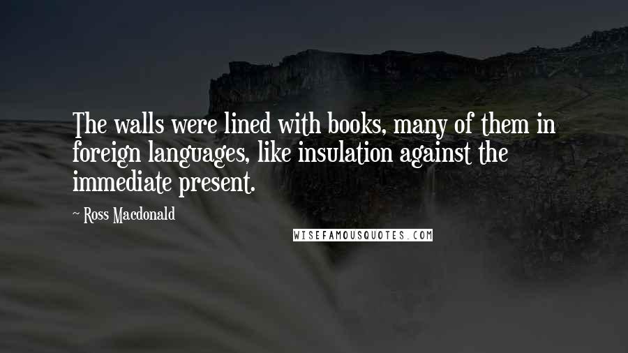 Ross Macdonald Quotes: The walls were lined with books, many of them in foreign languages, like insulation against the immediate present.