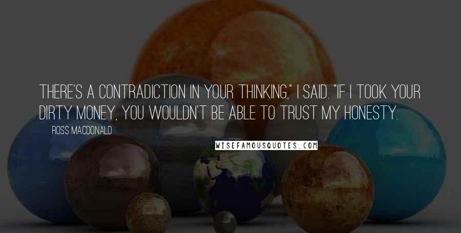 Ross Macdonald Quotes: There's a contradiction in your thinking," I said. "If I took your dirty money, you wouldn't be able to trust my honesty.