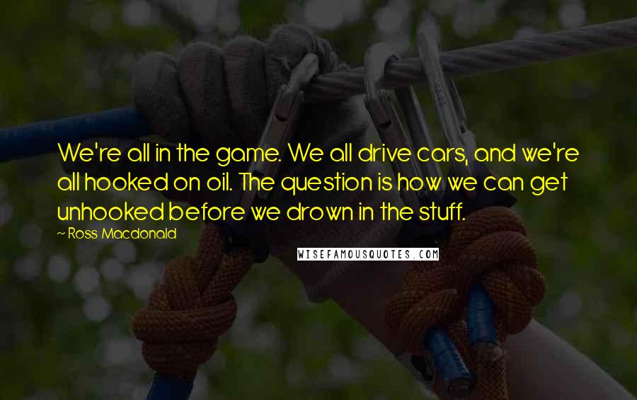 Ross Macdonald Quotes: We're all in the game. We all drive cars, and we're all hooked on oil. The question is how we can get unhooked before we drown in the stuff.