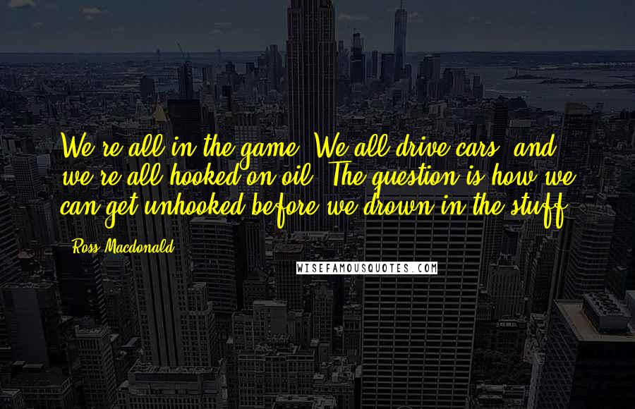 Ross Macdonald Quotes: We're all in the game. We all drive cars, and we're all hooked on oil. The question is how we can get unhooked before we drown in the stuff.