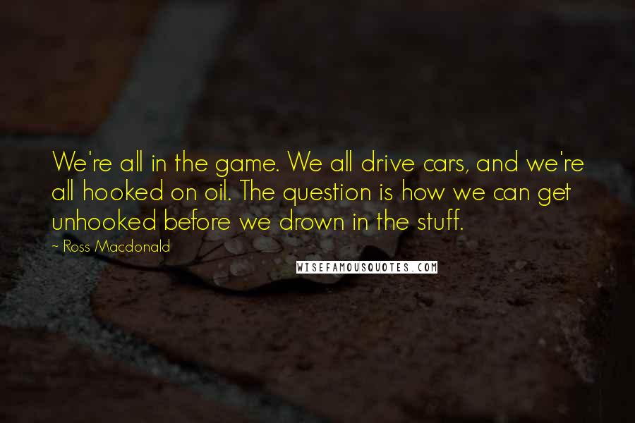 Ross Macdonald Quotes: We're all in the game. We all drive cars, and we're all hooked on oil. The question is how we can get unhooked before we drown in the stuff.